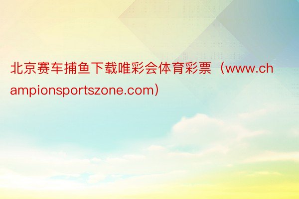 北京赛车捕鱼下载唯彩会体育彩票（www.championsportszone.com）