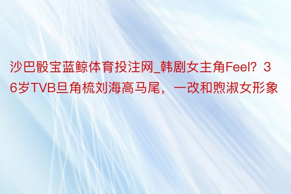 沙巴骰宝蓝鲸体育投注网_韩剧女主角Feel？36岁TVB旦角梳刘海高马尾，一改和煦淑女形象
