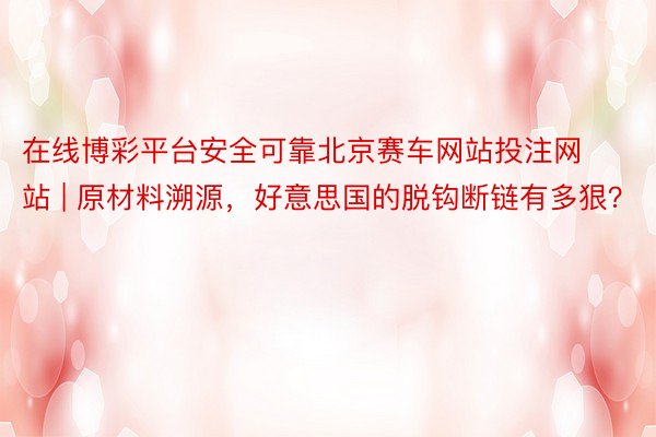 在线博彩平台安全可靠北京赛车网站投注网站 | 原材料溯源，好意思国的脱钩断链有多狠？