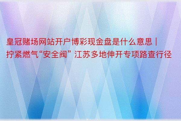 皇冠赌场网站开户博彩现金盘是什么意思 | 拧紧燃气“安全阀” 江苏多地伸开专项路查行径