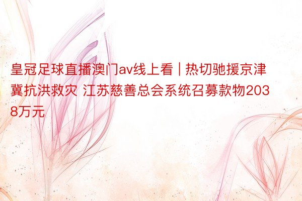 皇冠足球直播澳门av线上看 | 热切驰援京津冀抗洪救灾 江苏慈善总会系统召募款物2038万元