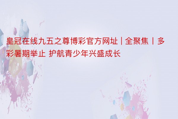 皇冠在线九五之尊博彩官方网址 | 全聚焦丨多彩暑期举止 护航青少年兴盛成长