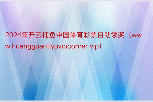 2024年开云捕鱼中国体育彩票自助领奖（www.huangguantiyuvipcorner.vip）