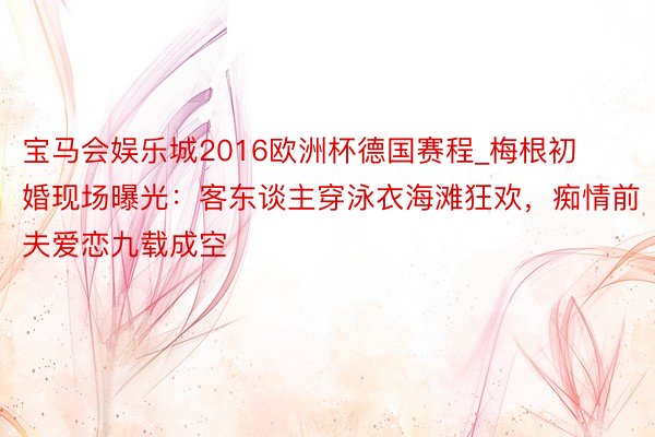 宝马会娱乐城2016欧洲杯德国赛程_梅根初婚现场曝光：客东谈主穿泳衣海滩狂欢，痴情前夫爱恋九载成空