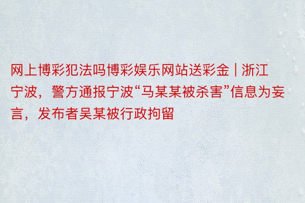 网上博彩犯法吗博彩娱乐网站送彩金 | 浙江宁波，警方通报宁波“马某某被杀害”信息为妄言，发布者吴某被行政拘留