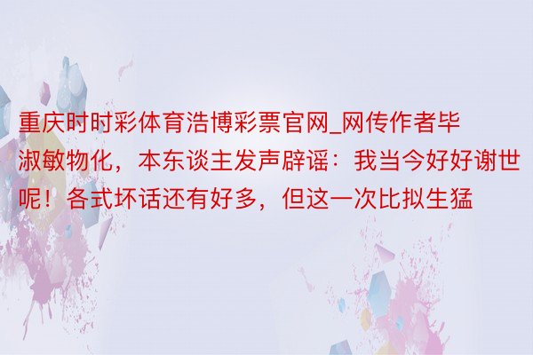 重庆时时彩体育浩博彩票官网_网传作者毕淑敏物化，本东谈主发声辟谣：我当今好好谢世呢！各式坏话还有好多，但这一次比拟生猛