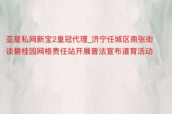亚星私网新宝2皇冠代理_济宁任城区南张街谈碧桂园网格责任站开展普法宣布道育活动