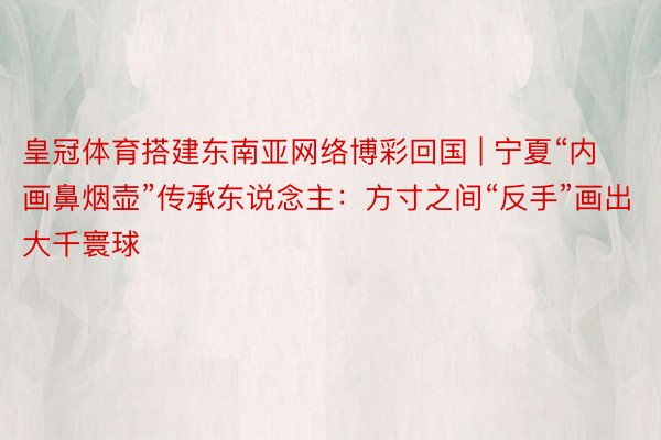 皇冠体育搭建东南亚网络博彩回国 | 宁夏“内画鼻烟壶”传承东说念主：方寸之间“反手”画出大千寰球