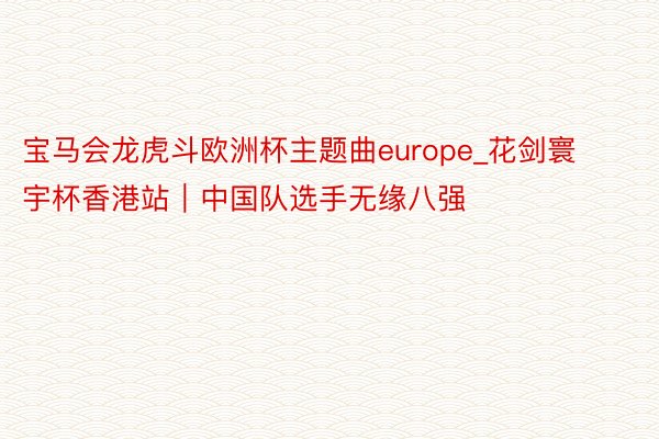 宝马会龙虎斗欧洲杯主题曲europe_花剑寰宇杯香港站｜中国队选手无缘八强
