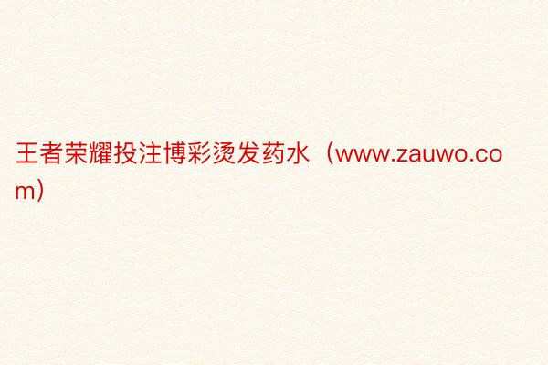 王者荣耀投注博彩烫发药水（www.zauwo.com）