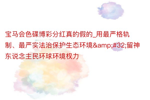 宝马会色碟博彩分红真的假的_用最严格轨制、最严实法治保护生态环境&#32;留神东说念主民环球环境权力