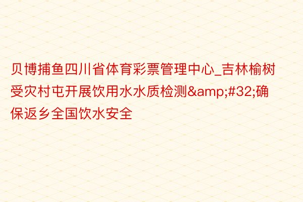 贝博捕鱼四川省体育彩票管理中心_吉林榆树受灾村屯开展饮用水水质检测&#32;确保返乡全国饮水安全