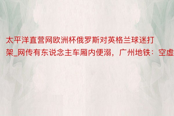 太平洋直营网欧洲杯俄罗斯对英格兰球迷打架_网传有东说念主车厢内便溺，广州地铁：空虚