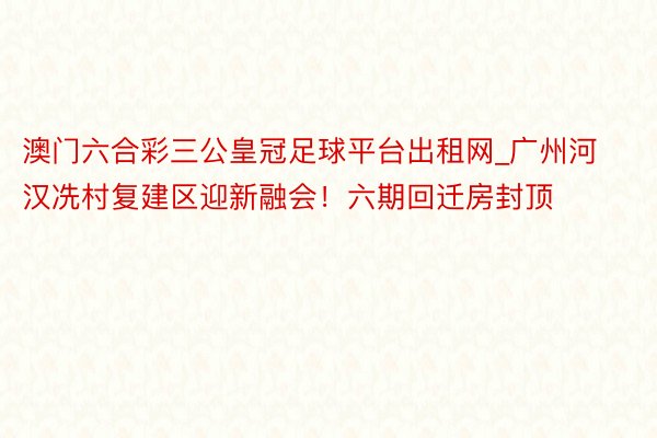 澳门六合彩三公皇冠足球平台出租网_广州河汉冼村复建区迎新融会！六期回迁房封顶