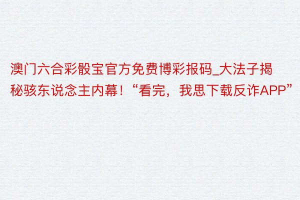 澳门六合彩骰宝官方免费博彩报码_大法子揭秘骇东说念主内幕！“看完，我思下载反诈APP”