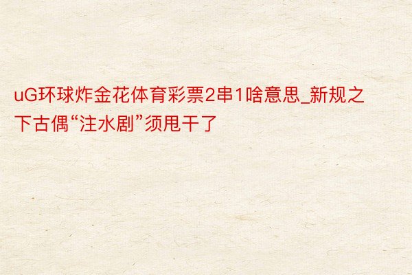 uG环球炸金花体育彩票2串1啥意思_新规之下古偶“注水剧”须甩干了