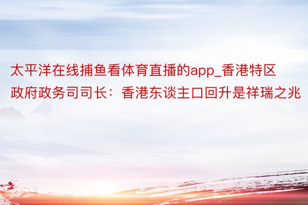太平洋在线捕鱼看体育直播的app_香港特区政府政务司司长：香港东谈主口回升是祥瑞之兆