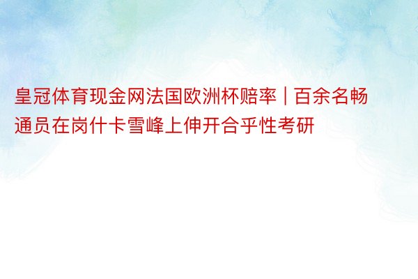 皇冠体育现金网法国欧洲杯赔率 | 百余名畅通员在岗什卡雪峰上伸开合乎性考研