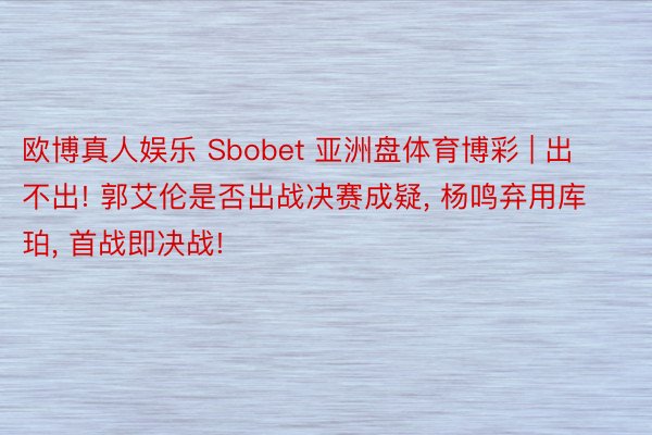 欧博真人娱乐 Sbobet 亚洲盘体育博彩 | 出不出! 郭艾伦是否出战决赛成疑, 杨鸣弃用库珀, 首战即决战!