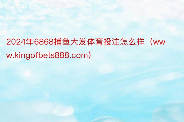 2024年6868捕鱼大发体育投注怎么样（www.kingofbets888.com）