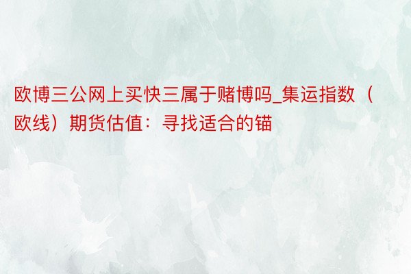 欧博三公网上买快三属于赌博吗_集运指数（欧线）期货估值：寻找适合的锚