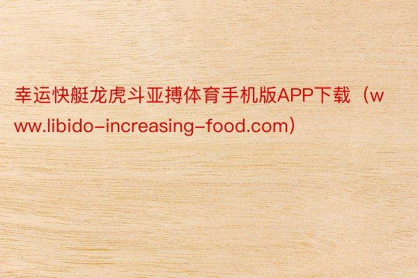 幸运快艇龙虎斗亚搏体育手机版APP下载（www.libido-increasing-food.com）