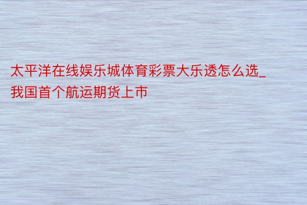 太平洋在线娱乐城体育彩票大乐透怎么选_我国首个航运期货上市