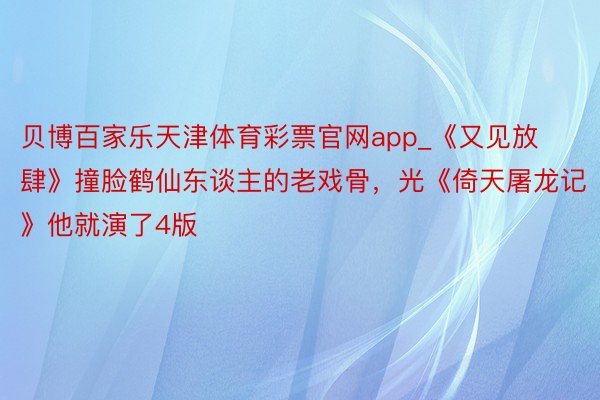 贝博百家乐天津体育彩票官网app_《又见放肆》撞脸鹤仙东谈主的老戏骨，光《倚天屠龙记》他就演了4版