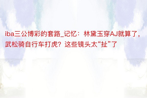 iba三公博彩的套路_记忆：林黛玉穿AJ就算了，武松骑自行车打虎？这些镜头太“扯”了
