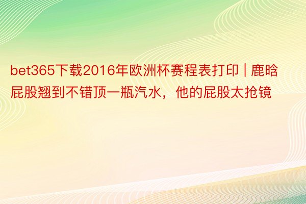 bet365下载2016年欧洲杯赛程表打印 | 鹿晗屁股翘到不错顶一瓶汽水，他的屁股太抢镜