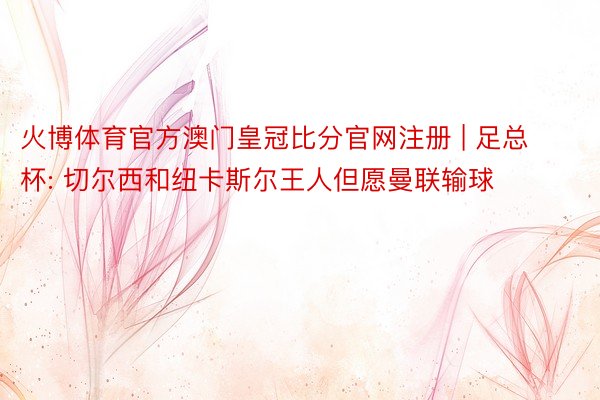 火博体育官方澳门皇冠比分官网注册 | 足总杯: 切尔西和纽卡斯尔王人但愿曼联输球