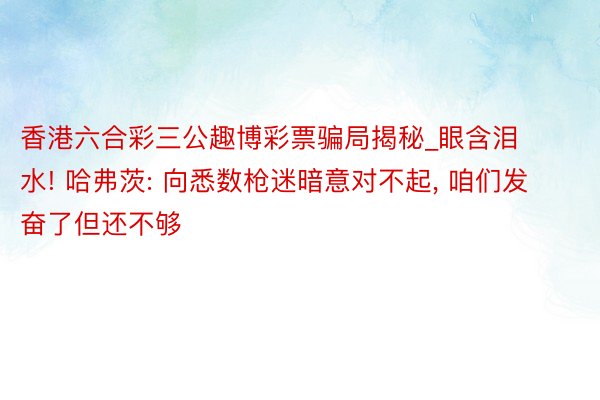 香港六合彩三公趣博彩票骗局揭秘_眼含泪水! 哈弗茨: 向悉数枪迷暗意对不起, 咱们发奋了但还不够