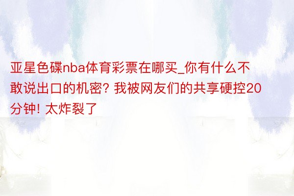 亚星色碟nba体育彩票在哪买_你有什么不敢说出口的机密? 我被网友们的共享硬控20分钟! 太炸裂了