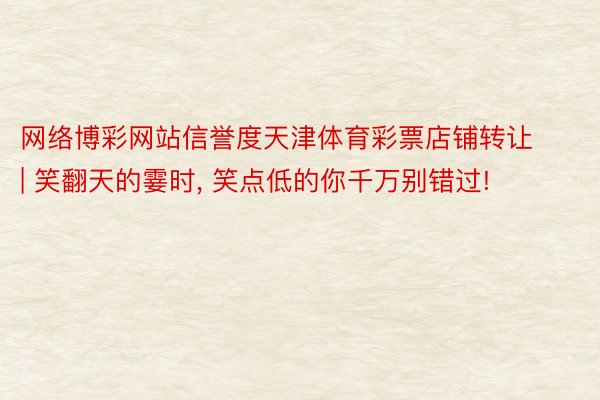 网络博彩网站信誉度天津体育彩票店铺转让 | 笑翻天的霎时, 笑点低的你千万别错过!