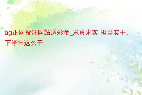 ag正网投注网站送彩金_求真求实 担当实干，下半年这么干
