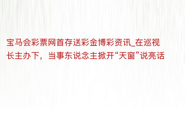 宝马会彩票网首存送彩金博彩资讯_在巡视长主办下，当事东说念主掀开“天窗”说亮话