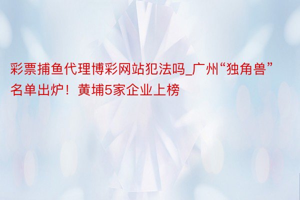 彩票捕鱼代理博彩网站犯法吗_广州“独角兽”名单出炉！黄埔5家企业上榜
