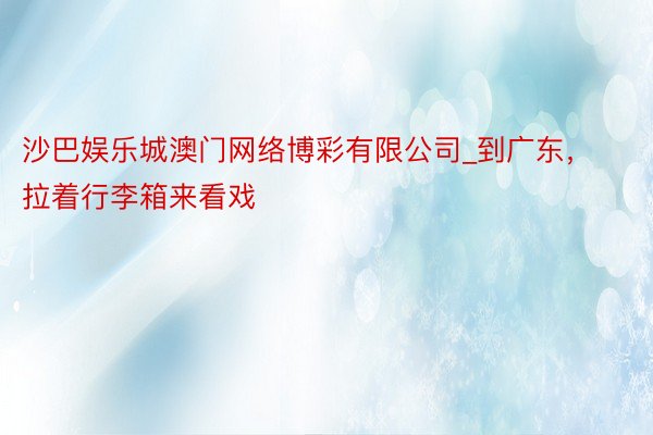 沙巴娱乐城澳门网络博彩有限公司_到广东，拉着行李箱来看戏