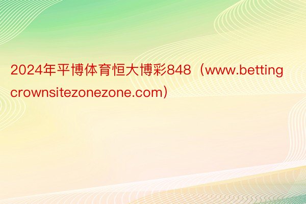 2024年平博体育恒大博彩848（www.bettingcrownsitezonezone.com）