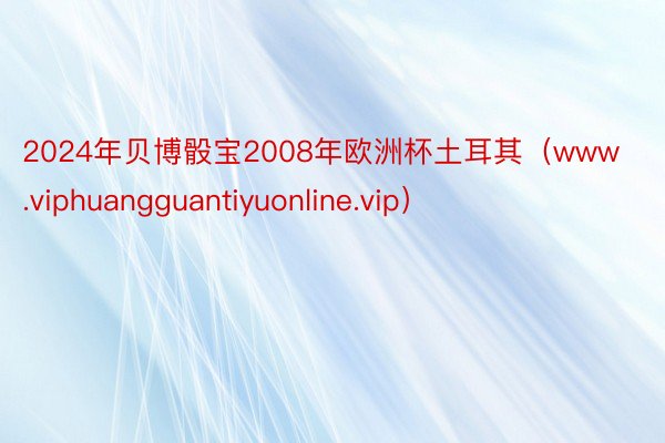 2024年贝博骰宝2008年欧洲杯土耳其（www.viphuangguantiyuonline.vip）