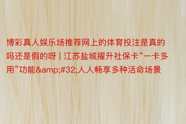 博彩真人娱乐场推荐网上的体育投注是真的吗还是假的呀 | 江苏盐城擢升社保卡“一卡多用”功能&#32;人人畅享多种活命场景