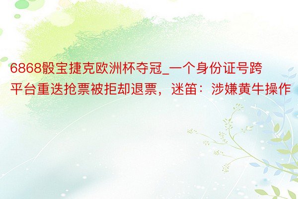 6868骰宝捷克欧洲杯夺冠_一个身份证号跨平台重迭抢票被拒却退票，迷笛：涉嫌黄牛操作