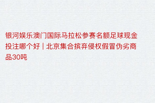 银河娱乐澳门国际马拉松参赛名额足球现金投注哪个好 | 北京集合摈弃侵权假冒伪劣商品30吨