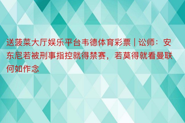送菠菜大厅娱乐平台韦德体育彩票 | 讼师：安东尼若被刑事指控就得禁赛，若莫得就看曼联何如作念
