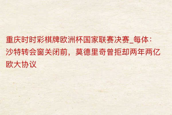 重庆时时彩棋牌欧洲杯国家联赛决赛_每体：沙特转会窗关闭前，莫德里奇曾拒却两年两亿欧大协议