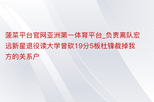 菠菜平台官网亚洲第一体育平台_负责离队宏远新星退役读大学曾砍19分5板杜锋裁掉我方的关系户