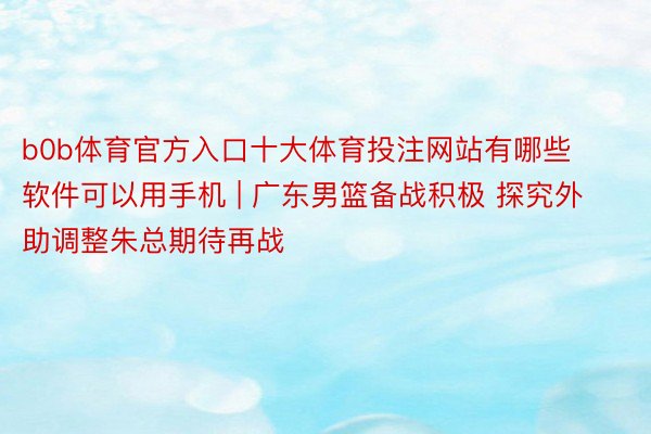 b0b体育官方入口十大体育投注网站有哪些软件可以用手机 | 广东男篮备战积极 探究外助调整朱总期待再战