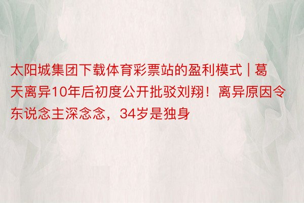 太阳城集团下载体育彩票站的盈利模式 | 葛天离异10年后初度公开批驳刘翔！离异原因令东说念主深念念，34岁是独身