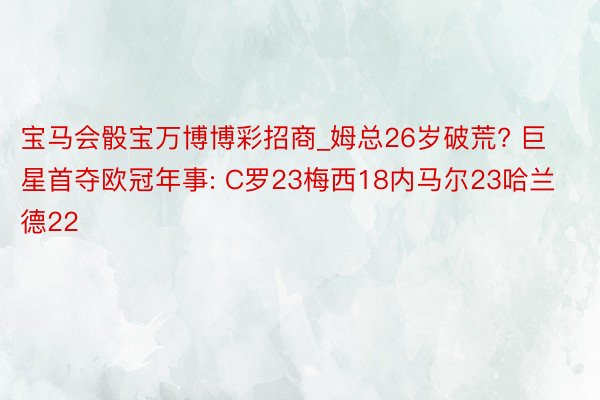 宝马会骰宝万博博彩招商_姆总26岁破荒? 巨星首夺欧冠年事: C罗23梅西18内马尔23哈兰德22