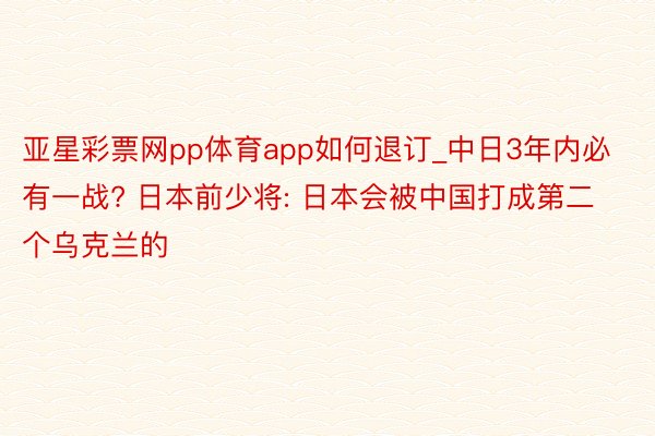 亚星彩票网pp体育app如何退订_中日3年内必有一战? 日本前少将: 日本会被中国打成第二个乌克兰的